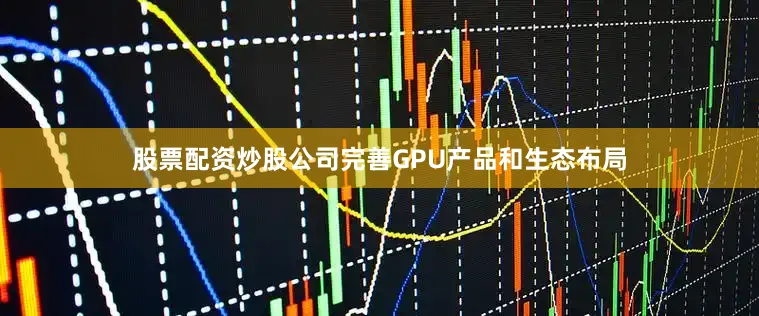 股票配资炒股公司完善GPU产品和生态布局