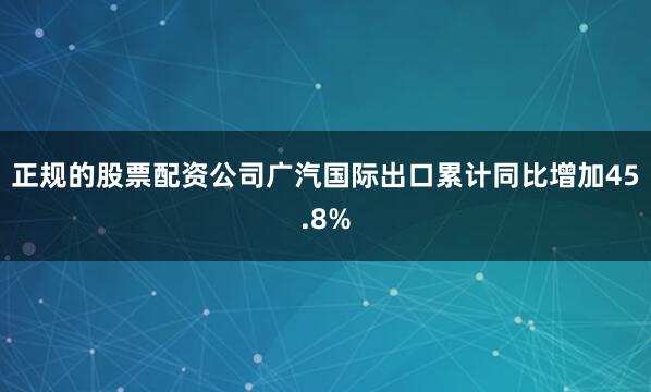 正规的股票配资公司广汽国际出口累计同比增加45.8%