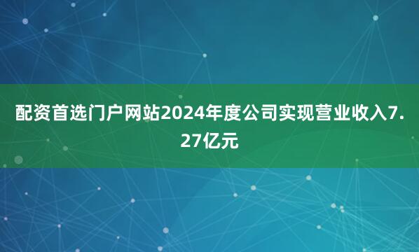配资首选门户网站2024年度公司实现营业收入7.27亿元