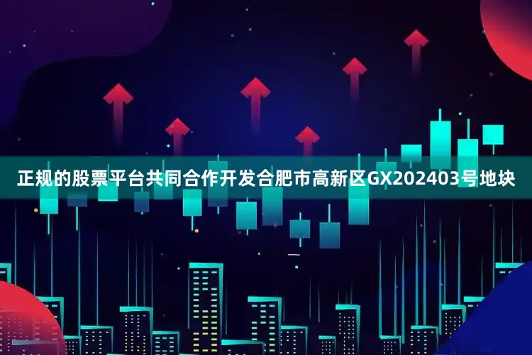 正规的股票平台共同合作开发合肥市高新区GX202403号地块