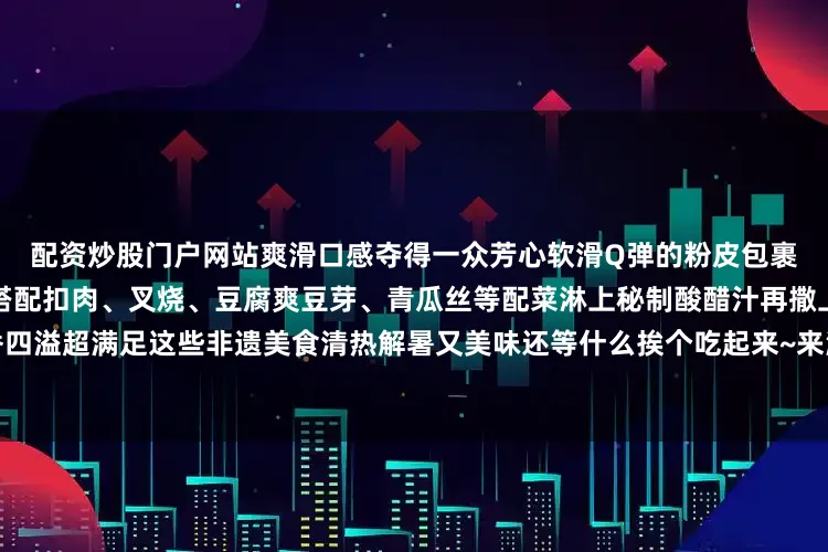 配资炒股门户网站爽滑口感夺得一众芳心软滑Q弹的粉皮包裹着丰富的馅料根据个人口味搭配扣肉、叉烧、豆腐爽豆芽、青瓜丝等配菜淋上秘制酸醋汁再撒上一把花生碎一口下去浓香四溢超满足这些非遗美食清热解暑又美味还等什么挨个吃起来~来源丨钦州市文化广电体育和旅游局编辑丨杨曦颖校对丨吴登翰发布于：北京市