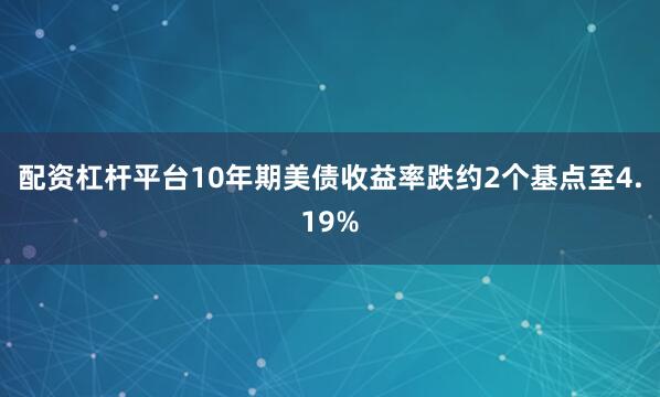 配资杠杆平台10年期美债收益率跌约2个基点至4.19%