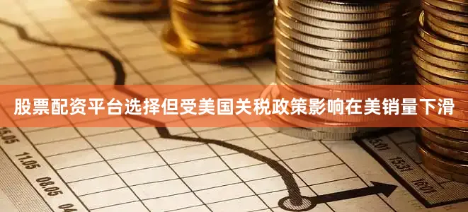 股票配资平台选择但受美国关税政策影响在美销量下滑