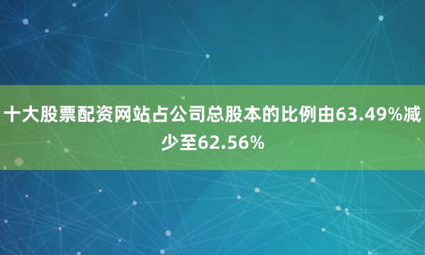 十大股票配资网站占公司总股本的比例由63.49%减少至62.56%